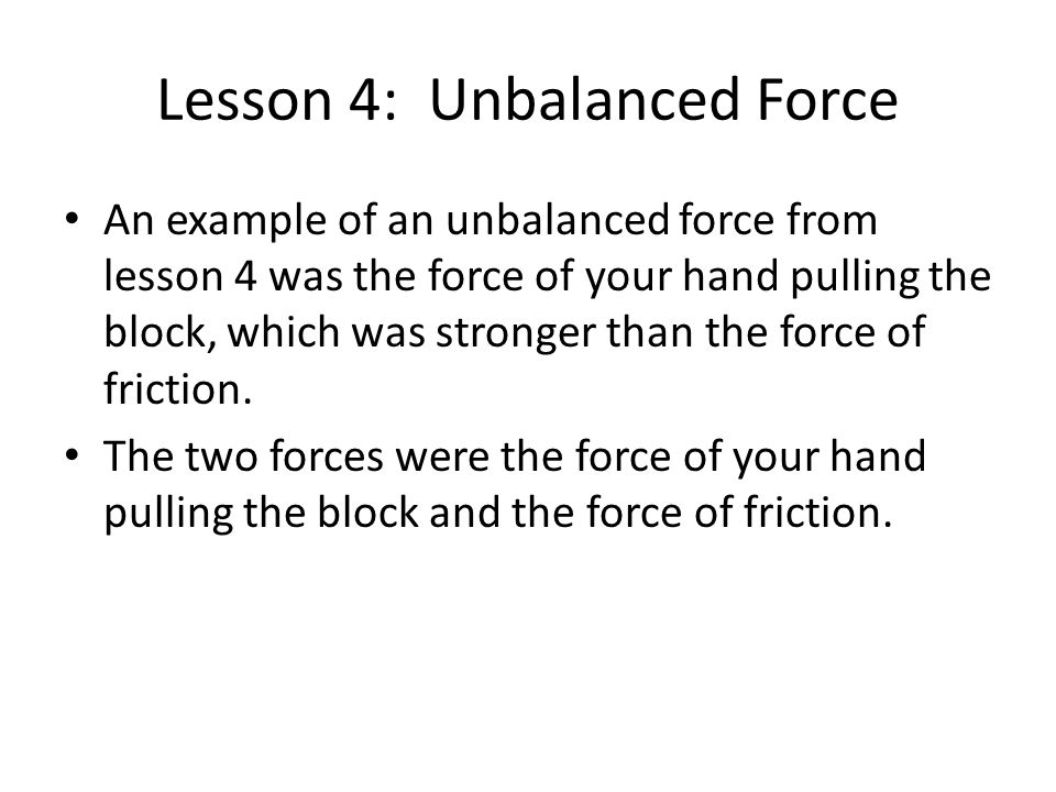 Lesson 4: Unbalanced Force An example of an unbalanced force from lesson 4 was the force of your hand pulling the block, which was stronger than the force of friction.