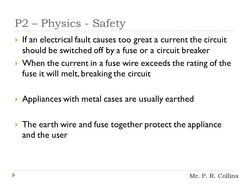 P2 – Physics - Safety  If an electrical fault causes too great a current the circuit should be switched off by a fuse or a circuit breaker  When the current in a fuse wire exceeds the rating of the fuse it will melt, breaking the circuit  Appliances with metal cases are usually earthed  The earth wire and fuse together protect the appliance and the user Mr.